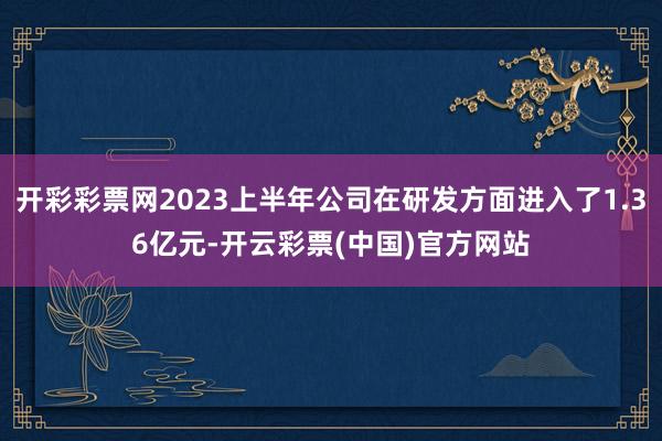 开彩彩票网2023上半年公司在研发方面进入了1.36亿元-开云彩票(中国)官方网站