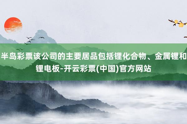 半岛彩票该公司的主要居品包括锂化合物、金属锂和锂电板-开云彩票(中国)官方网站
