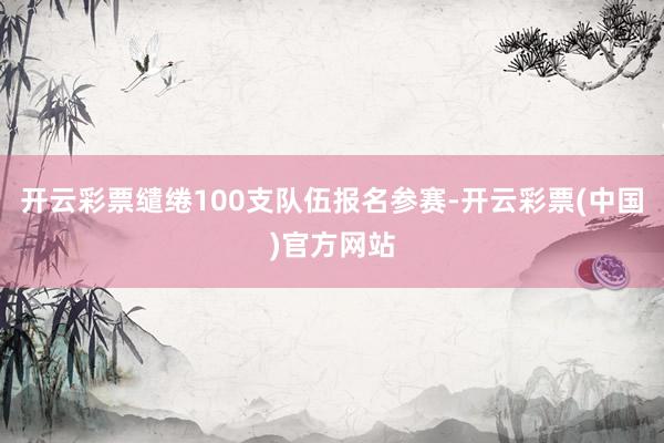 开云彩票缱绻100支队伍报名参赛-开云彩票(中国)官方网站