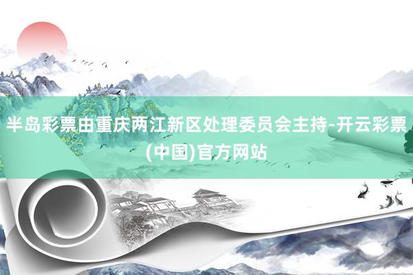 半岛彩票由重庆两江新区处理委员会主持-开云彩票(中国)官方网站
