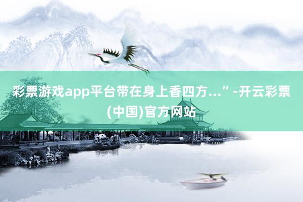 彩票游戏app平台带在身上香四方...”-开云彩票(中国)官方网站