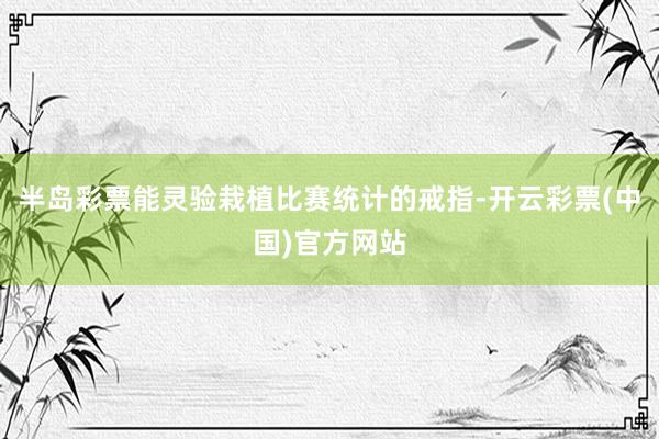 半岛彩票能灵验栽植比赛统计的戒指-开云彩票(中国)官方网站