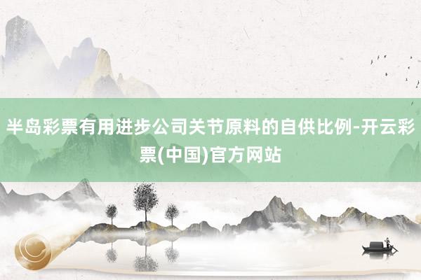 半岛彩票有用进步公司关节原料的自供比例-开云彩票(中国)官方网站