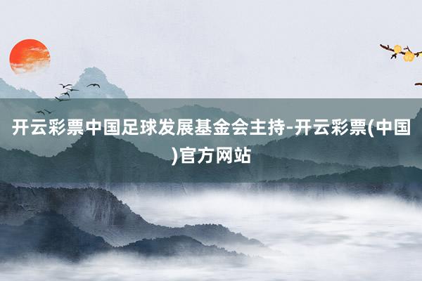 开云彩票中国足球发展基金会主持-开云彩票(中国)官方网站