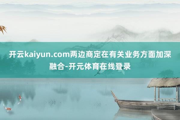 开云kaiyun.com两边商定在有关业务方面加深融合-开元
