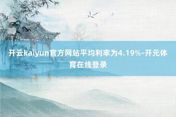 开云kaiyun官方网站平均利率为4.19%-开元体育在线登