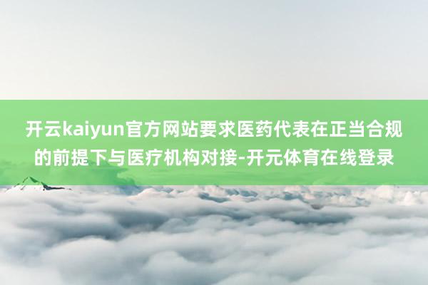 开云kaiyun官方网站要求医药代表在正当合规的前提下与医疗机构对接-开元体育在线登录