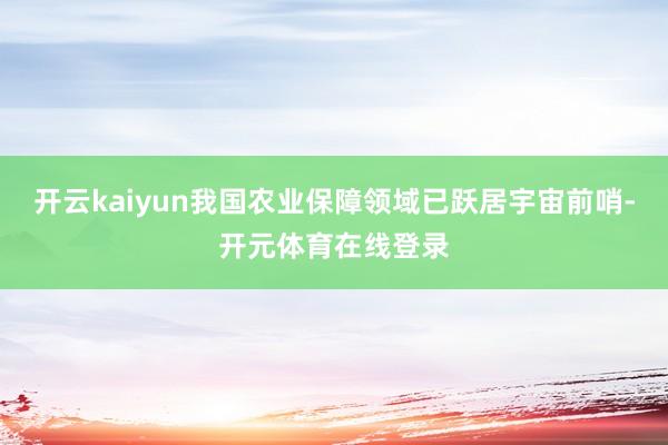 开云kaiyun我国农业保障领域已跃居宇宙前哨-开元体育在线登录
