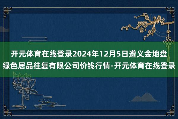 开元体育在线登录2024年12月5日遵义金地盘绿色居品往复有限公司价钱行情-开元体育在线登录