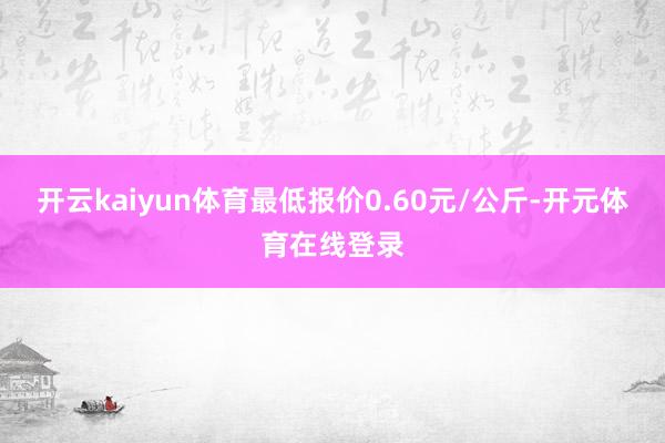 开云kaiyun体育最低报价0.60元/公斤-开元体育在线登录