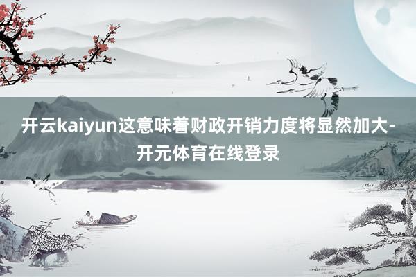 开云kaiyun这意味着财政开销力度将显然加大-开元体育在线登录