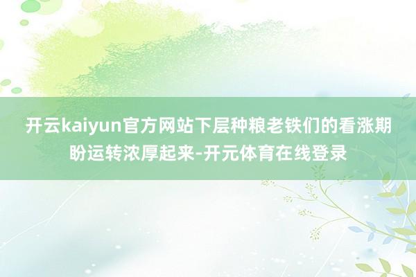 开云kaiyun官方网站下层种粮老铁们的看涨期盼运转浓厚起来-开元体育在线登录