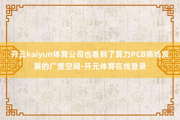 开云kaiyun体育公司也看到了算力PCB商场发展的广宽空间