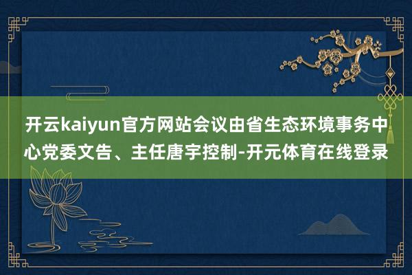 开云kaiyun官方网站会议由省生态环境事务中心党委文告、主任唐宇控制-开元体育在线登录