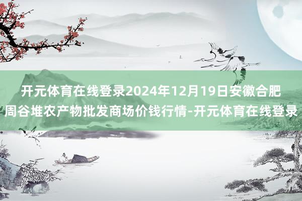 开元体育在线登录2024年12月19日安徽合肥周谷堆农产物批发商场价钱行情-开元体育在线登录