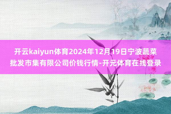 开云kaiyun体育2024年12月19日宁波蔬菜批发市集有