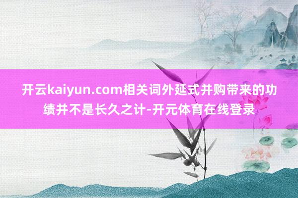 开云kaiyun.com相关词外延式并购带来的功绩并不是长久之计-开元体育在线登录