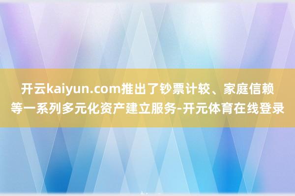 开云kaiyun.com推出了钞票计较、家庭信赖等一系列多元化资产建立服务-开元体育在线登录