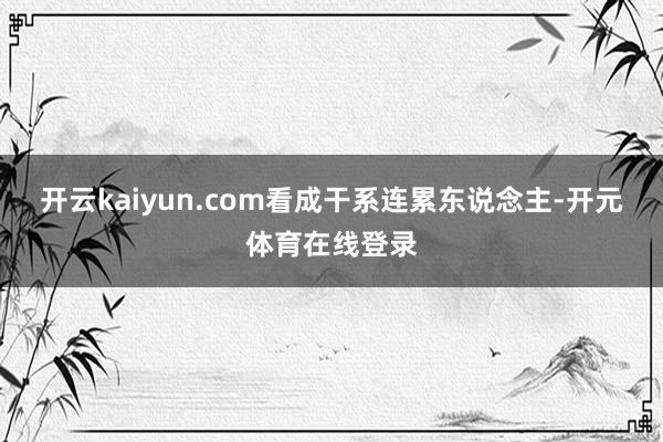 开云kaiyun.com看成干系连累东说念主-开元体育在线登录