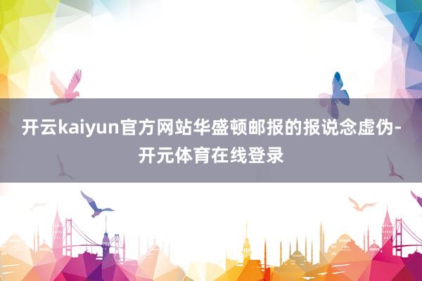 开云kaiyun官方网站华盛顿邮报的报说念虚伪-开元体育在线