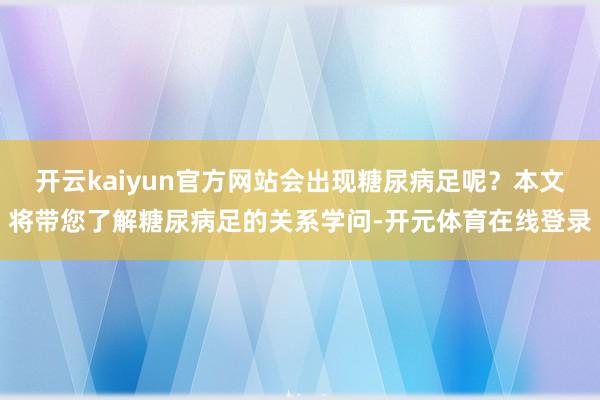 开云kaiyun官方网站会出现糖尿病足呢？本文将带您了解糖尿
