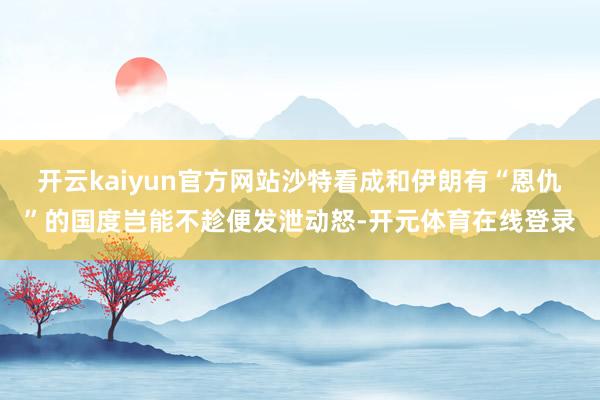 开云kaiyun官方网站沙特看成和伊朗有“恩仇”的国度岂能不