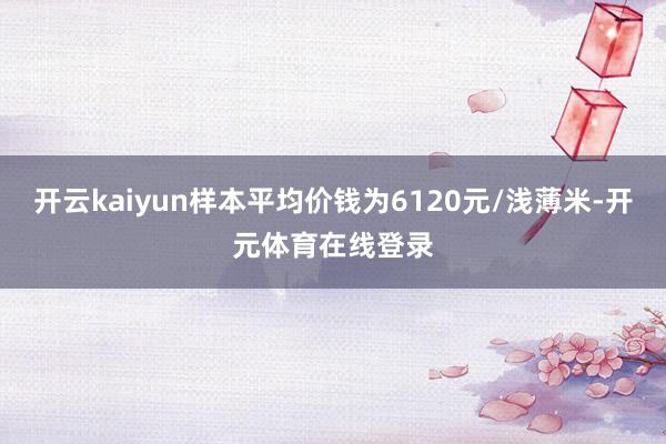 开云kaiyun样本平均价钱为6120元/浅薄米-开元体育在线登录