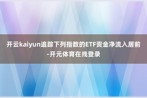 开云kaiyun追踪下列指数的ETF资金净流入居前-开元体育