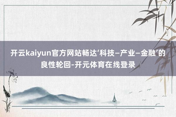 开云kaiyun官方网站畅达‘科技—产业—金融’的良性轮回-