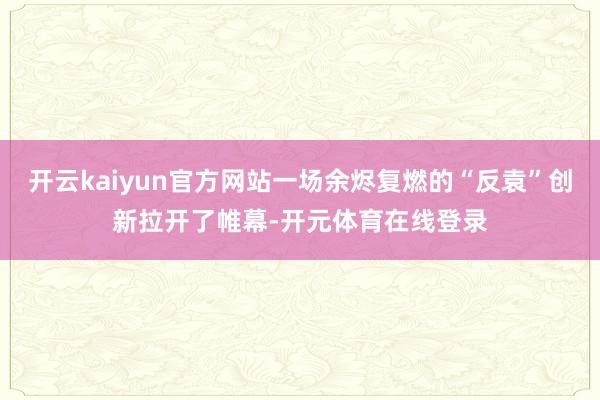 开云kaiyun官方网站一场余烬复燃的“反袁”创新拉开了帷幕-开元体育在线登录