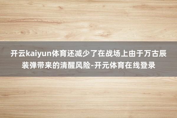 开云kaiyun体育还减少了在战场上由于万古辰装弹带来的清醒风险-开元体育在线登录