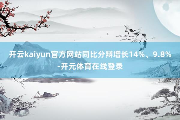 开云kaiyun官方网站同比分辩增长14%、9.8%-开元体育在线登录