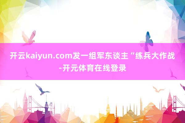 开云kaiyun.com发一组军东谈主“练兵大作战-开元体育