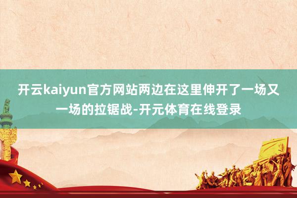 开云kaiyun官方网站两边在这里伸开了一场又一场的拉锯战-