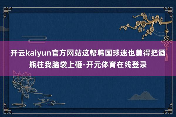 开云kaiyun官方网站这帮韩国球迷也莫得把酒瓶往我脑袋上砸