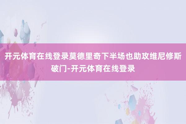 开元体育在线登录莫德里奇下半场也助攻维尼修斯破门-开元体育在线登录