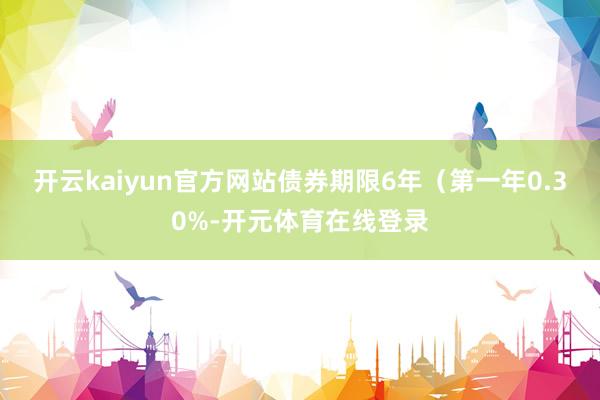 开云kaiyun官方网站债券期限6年（第一年0.30%-开元