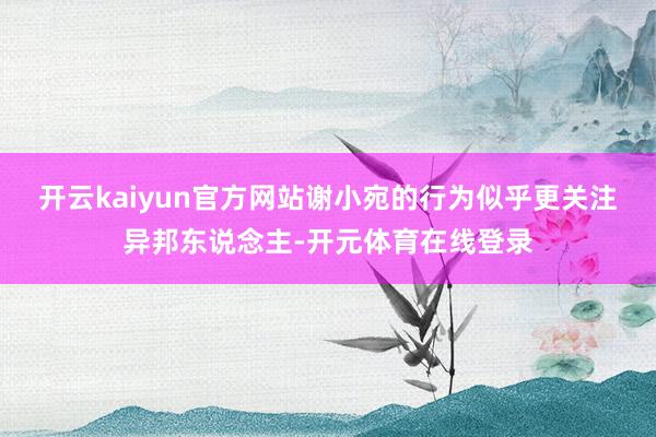 开云kaiyun官方网站谢小宛的行为似乎更关注异邦东说念主-开元体育在线登录