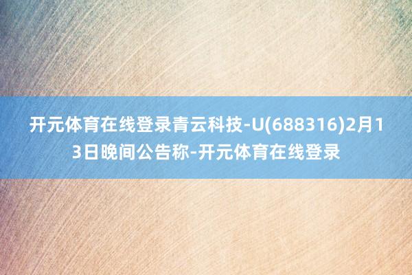 开元体育在线登录青云科技-U(688316)2月13日晚间公告称-开元体育在线登录