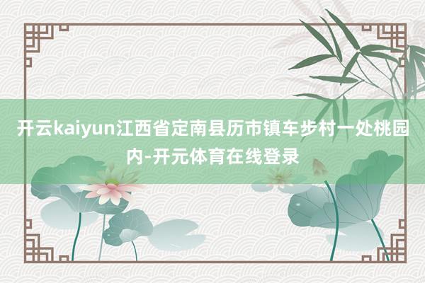 开云kaiyun江西省定南县历市镇车步村一处桃园内-开元体育在线登录
