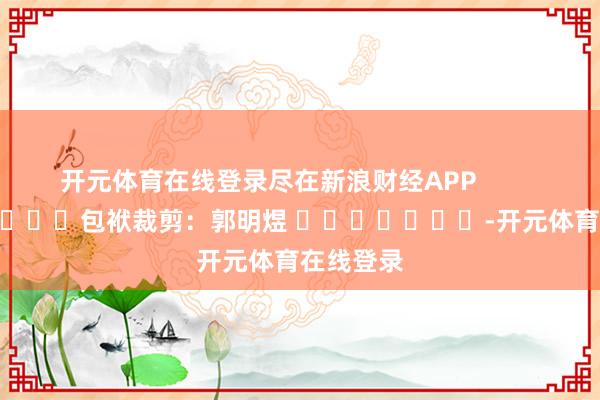 开元体育在线登录尽在新浪财经APP            						包袱裁剪：郭明煜 							-开元体育在线登录