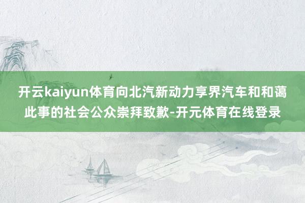 开云kaiyun体育向北汽新动力享界汽车和和蔼此事的社会公众崇拜致歉-开元体育在线登录