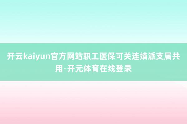 开云kaiyun官方网站职工医保可关连嫡派支属共用-开元体育
