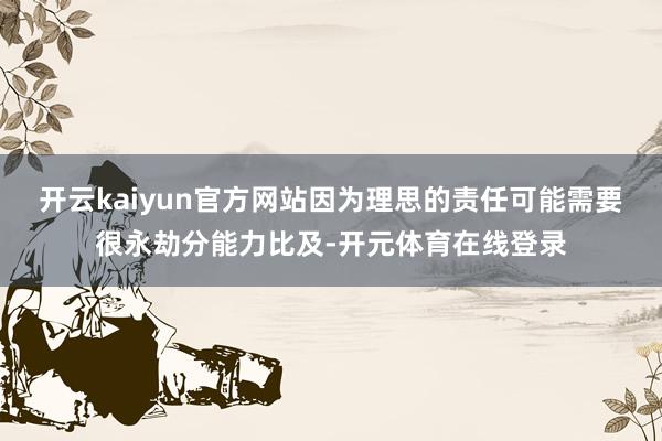 开云kaiyun官方网站因为理思的责任可能需要很永劫分能力比