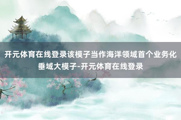 开元体育在线登录该模子当作海洋领域首个业务化垂域大模子-开元体育在线登录