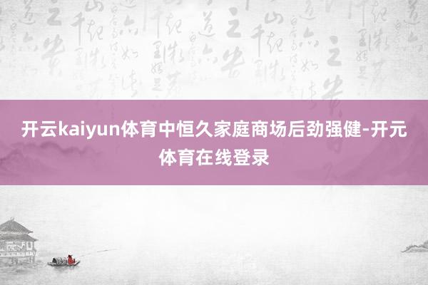开云kaiyun体育中恒久家庭商场后劲强健-开元体育在线登录