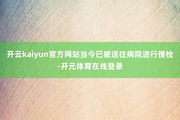 开云kaiyun官方网站当今已被送往病院进行搜检-开元体育在