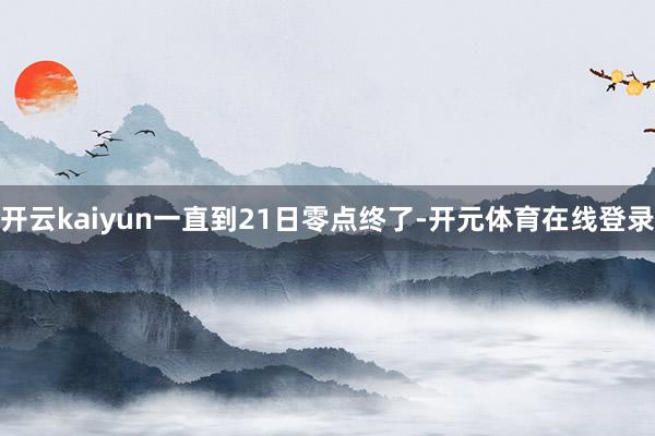 开云kaiyun一直到21日零点终了-开元体育在线登录