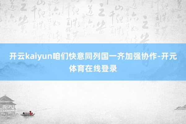 开云kaiyun咱们快意同列国一齐加强协作-开元体育在线登录