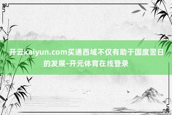 开云kaiyun.com买通西域不仅有助于国度翌日的发展-开